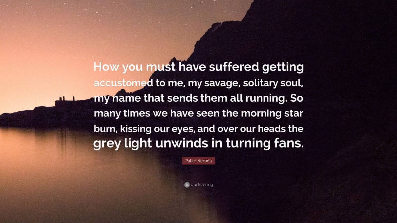 Pablo Neruda Quote: “How you must have suffered getting accustomed to me, my savage, solitary soul, my name that sends them all running. So many times we have seen the morning star burn, kissing our eyes, and over our heads the grey light unwinds in turning fans.”