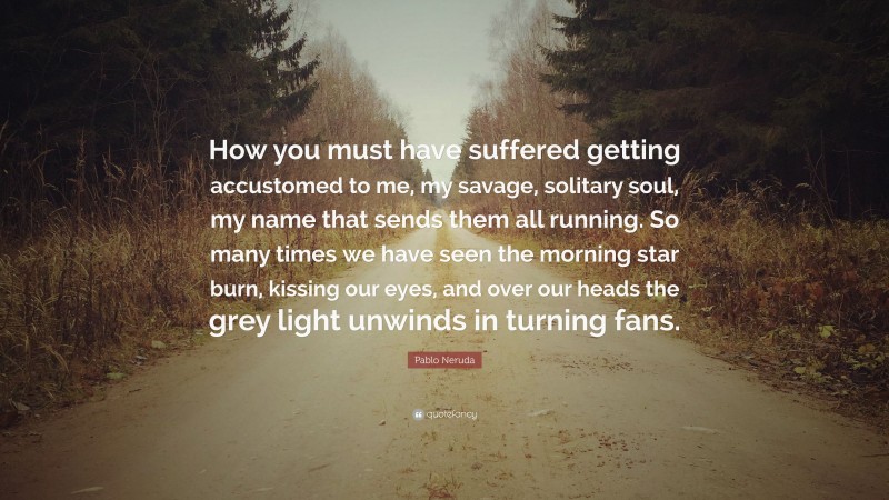 Pablo Neruda Quote: “How you must have suffered getting accustomed to me, my savage, solitary soul, my name that sends them all running. So many times we have seen the morning star burn, kissing our eyes, and over our heads the grey light unwinds in turning fans.”