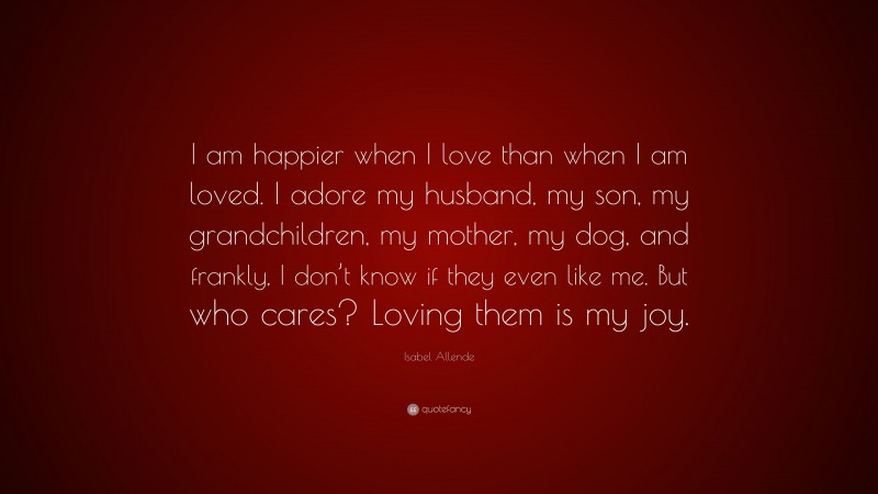 Isabel Allende Quote: “I am happier when I love than when I am loved. I adore my husband, my son, my grandchildren, my mother, my dog, and frankly, I don’t know if they even like me. But who cares? Loving them is my joy.”