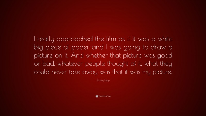 Johnny Depp Quote: “I really approached the film as if it was a white big piece of paper and I was going to draw a picture on it. And whether that picture was good or bad, whatever people thought of it, what they could never take away was that it was my picture.”