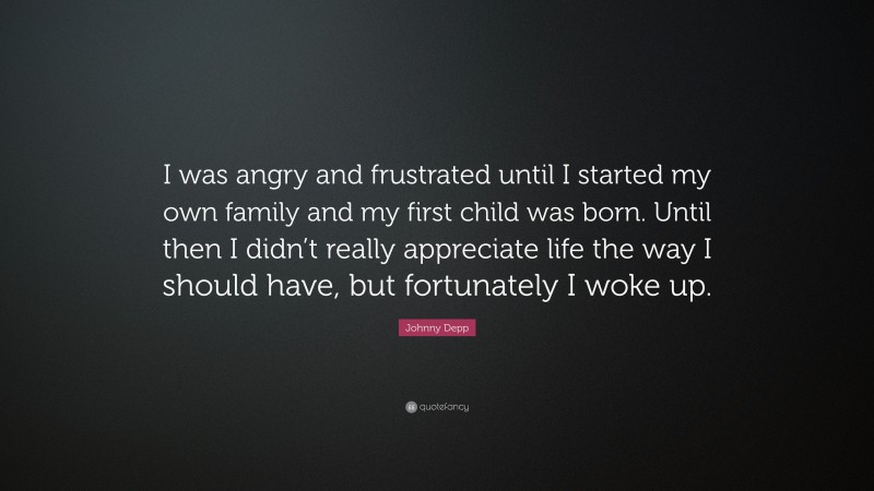 Johnny Depp Quote: “I was angry and frustrated until I started my own family and my first child was born. Until then I didn’t really appreciate life the way I should have, but fortunately I woke up.”