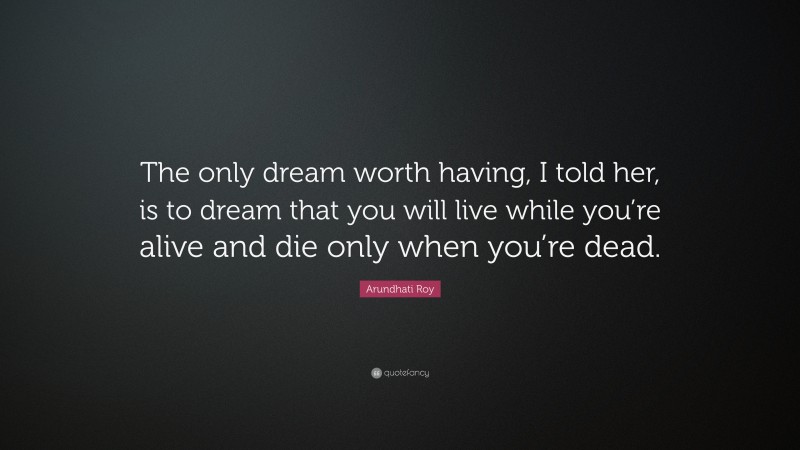 Arundhati Roy Quote: “The only dream worth having, I told her, is to dream that you will live while you’re alive and die only when you’re dead.”