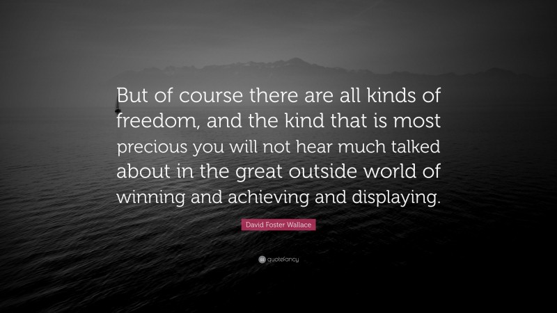David Foster Wallace Quote: “But of course there are all kinds of freedom, and the kind that is most precious you will not hear much talked about in the great outside world of winning and achieving and displaying.”