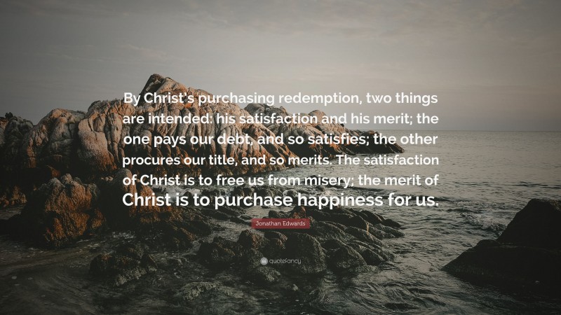 Jonathan Edwards Quote: “By Christ’s purchasing redemption, two things are intended: his satisfaction and his merit; the one pays our debt, and so satisfies; the other procures our title, and so merits. The satisfaction of Christ is to free us from misery; the merit of Christ is to purchase happiness for us.”