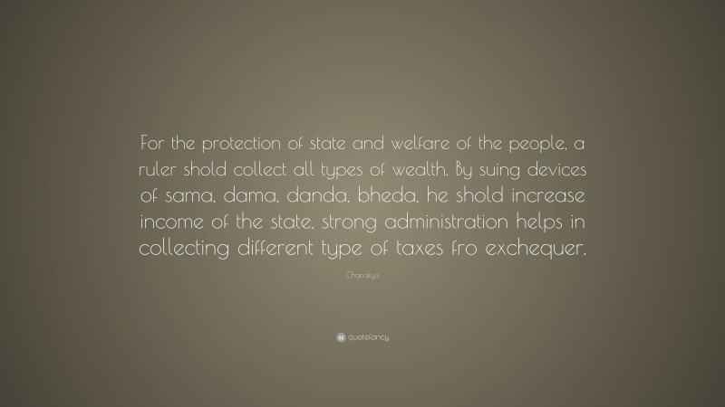 Chanakya Quote: “For the protection of state and welfare of the people, a ruler shold collect all types of wealth. By suing devices of sama, dama, danda, bheda, he shold increase income of the state, strong administration helps in collecting different type of taxes fro exchequer.”