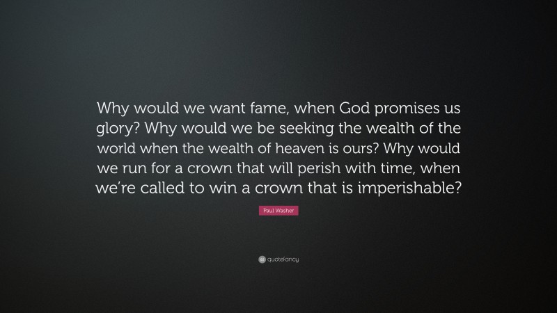 Paul Washer Quote: “Why would we want fame, when God promises us glory? Why would we be seeking the wealth of the world when the wealth of heaven is ours? Why would we run for a crown that will perish with time, when we’re called to win a crown that is imperishable?”