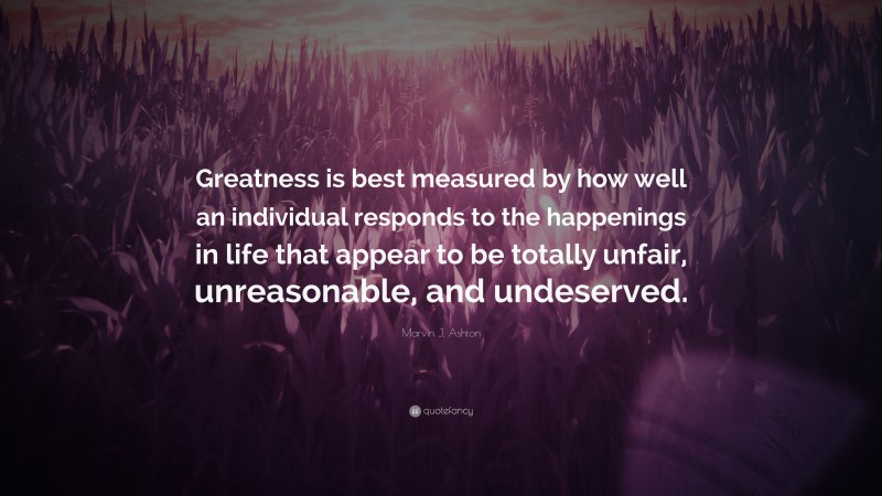 Marvin J. Ashton Quote: “Greatness is best measured by how well an individual responds to the happenings in life that appear to be totally unfair, unreasonable, and undeserved.”