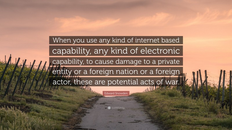 Edward Snowden Quote: “When you use any kind of internet based capability, any kind of electronic capability, to cause damage to a private entity or a foreign nation or a foreign actor, these are potential acts of war.”