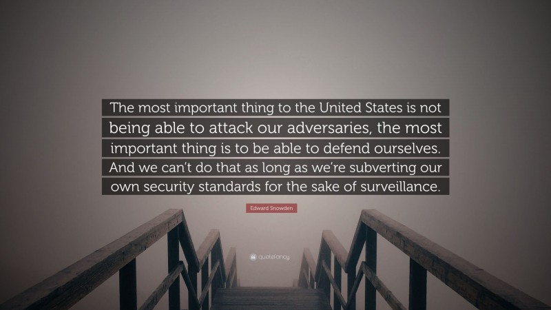 Edward Snowden Quote: “The most important thing to the United States is not being able to attack our adversaries, the most important thing is to be able to defend ourselves. And we can’t do that as long as we’re subverting our own security standards for the sake of surveillance.”