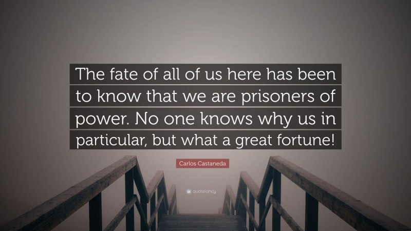Carlos Castaneda Quote: “The fate of all of us here has been to know that we are prisoners of power. No one knows why us in particular, but what a great fortune!”