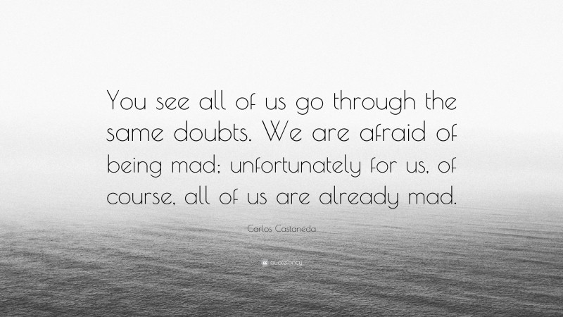 Carlos Castaneda Quote: “You see all of us go through the same doubts. We are afraid of being mad; unfortunately for us, of course, all of us are already mad.”