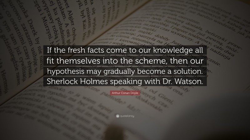 Arthur Conan Doyle Quote: “If the fresh facts come to our knowledge all fit themselves into the scheme, then our hypothesis may gradually become a solution. Sherlock Holmes speaking with Dr. Watson.”