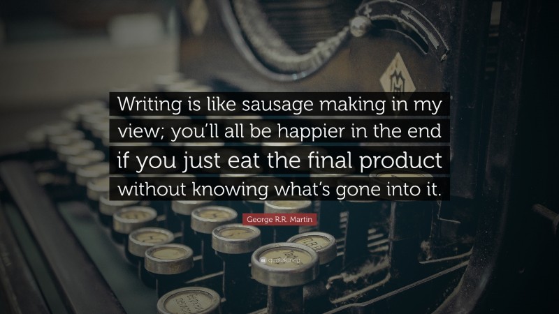 George R.R. Martin Quote: “Writing is like sausage making in my view; you’ll all be happier in the end if you just eat the final product without knowing what’s gone into it.”