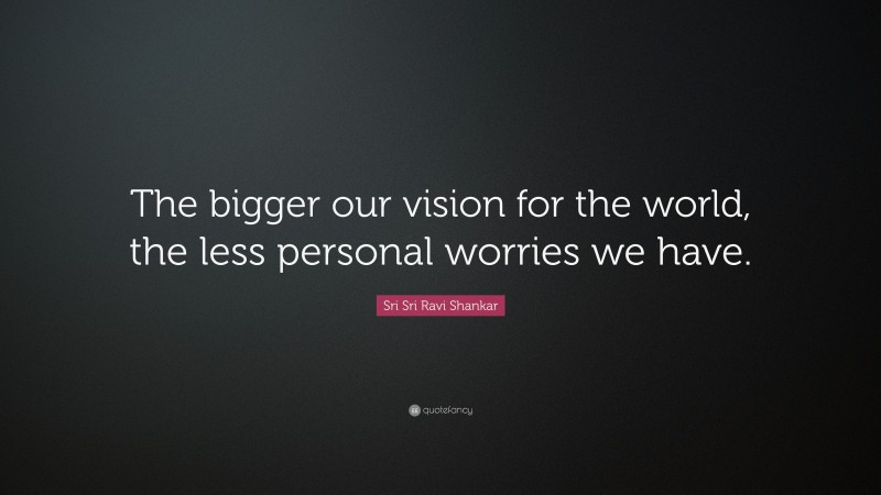 Sri Sri Ravi Shankar Quote: “The bigger our vision for the world, the less personal worries we have.”