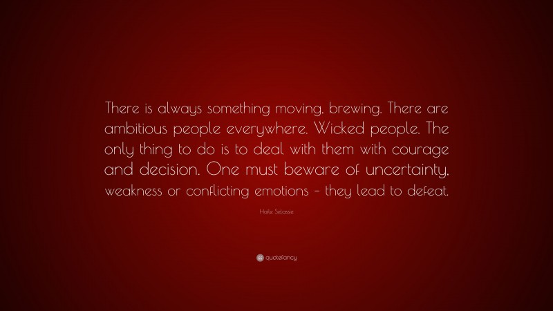 Haile Selassie Quote: “There is always something moving, brewing. There are ambitious people everywhere. Wicked people. The only thing to do is to deal with them with courage and decision. One must beware of uncertainty, weakness or conflicting emotions – they lead to defeat.”
