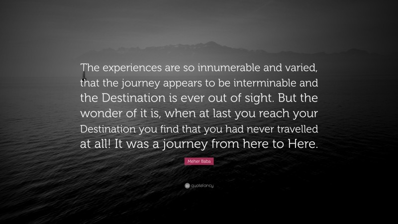 Meher Baba Quote: “The experiences are so innumerable and varied, that the journey appears to be interminable and the Destination is ever out of sight. But the wonder of it is, when at last you reach your Destination you find that you had never travelled at all! It was a journey from here to Here.”