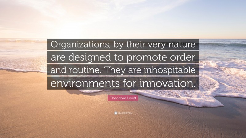 Theodore Levitt Quote: “Organizations, by their very nature are designed to promote order and routine. They are inhospitable environments for innovation.”