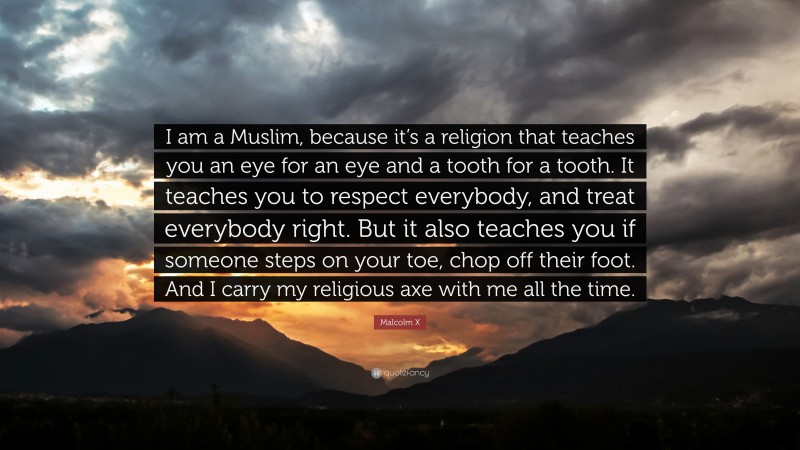 Malcolm X Quote: “I am a Muslim, because it’s a religion that teaches you an eye for an eye and a tooth for a tooth. It teaches you to respect everybody, and treat everybody right. But it also teaches you if someone steps on your toe, chop off their foot. And I carry my religious axe with me all the time.”