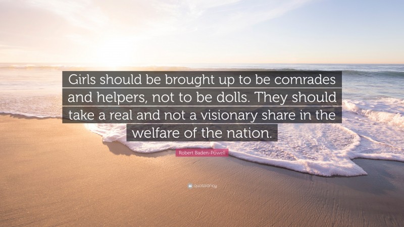 Robert Baden-Powell Quote: “Girls should be brought up to be comrades and helpers, not to be dolls. They should take a real and not a visionary share in the welfare of the nation.”