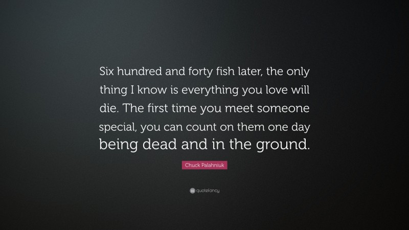 Chuck Palahniuk Quote: “Six hundred and forty fish later, the only thing I know is everything you love will die. The first time you meet someone special, you can count on them one day being dead and in the ground.”