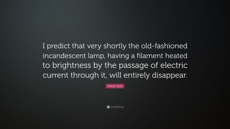 Nikola Tesla Quote: “I predict that very shortly the old-fashioned incandescent lamp, having a filament heated to brightness by the passage of electric current through it, will entirely disappear.”