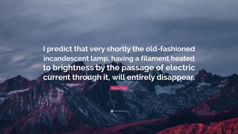 Nikola Tesla Quote: “I predict that very shortly the old-fashioned incandescent lamp, having a filament heated to brightness by the passage of electric current through it, will entirely disappear.”