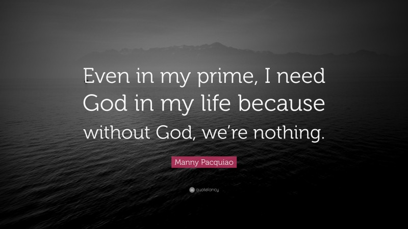Manny Pacquiao Quote: “Even in my prime, I need God in my life because without God, we’re nothing.”