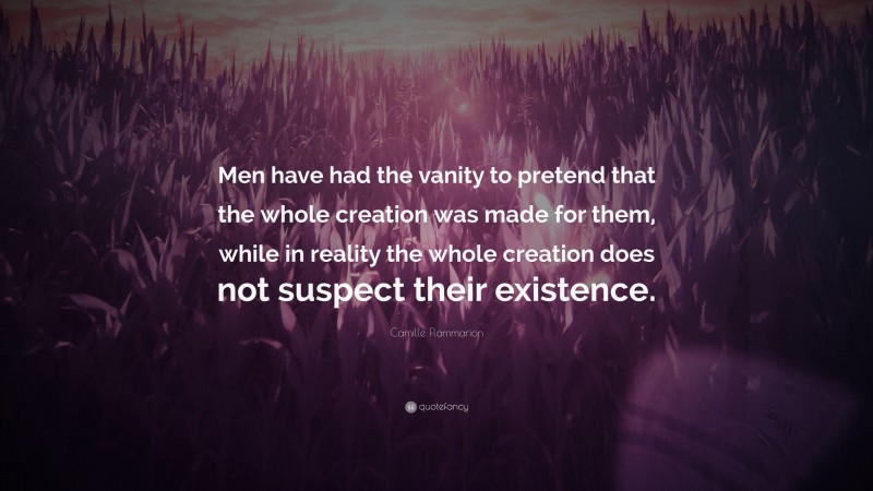 Camille Flammarion Quote: “Men have had the vanity to pretend that the whole creation was made for them, while in reality the whole creation does not suspect their existence.”