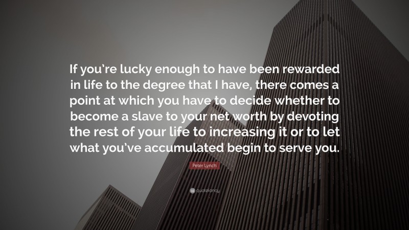 Peter Lynch Quote: “If you’re lucky enough to have been rewarded in life to the degree that I have, there comes a point at which you have to decide whether to become a slave to your net worth by devoting the rest of your life to increasing it or to let what you’ve accumulated begin to serve you.”