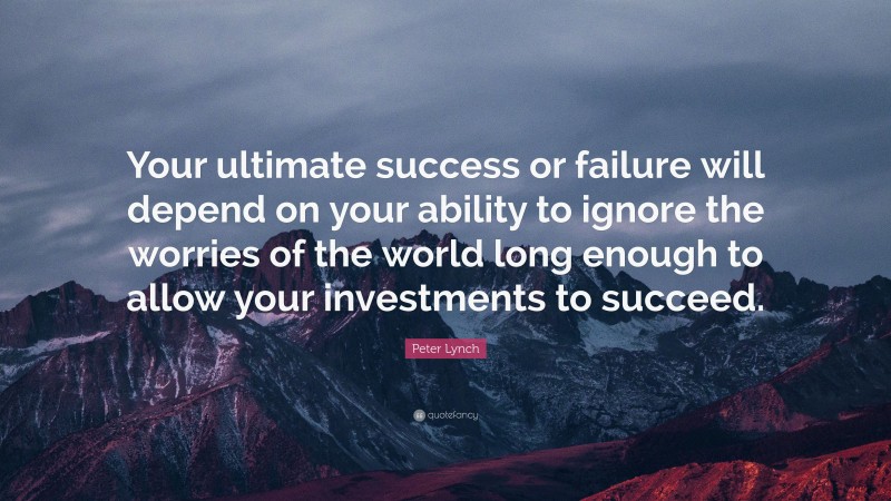 Peter Lynch Quote: “Your ultimate success or failure will depend on your ability to ignore the worries of the world long enough to allow your investments to succeed.”