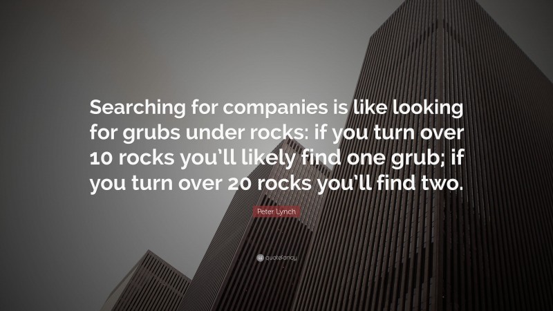 Peter Lynch Quote: “Searching for companies is like looking for grubs under rocks: if you turn over 10 rocks you’ll likely find one grub; if you turn over 20 rocks you’ll find two.”