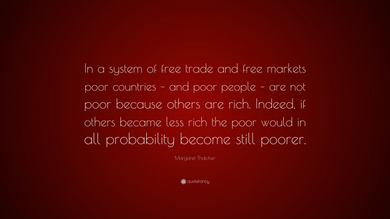 Margaret Thatcher Quote: “In a system of free trade and free markets poor countries – and poor people – are not poor because others are rich. Indeed, if others became less rich the poor would in all probability become still poorer.”