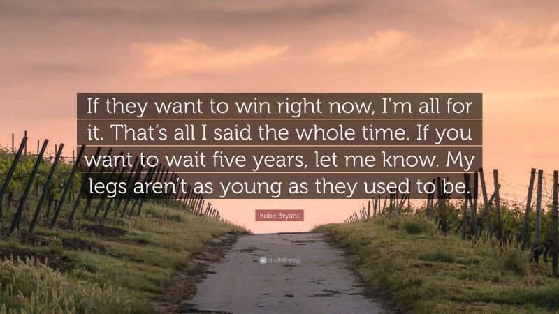 Kobe Bryant Quote: “If they want to win right now, I’m all for it. That’s all I said the whole time. If you want to wait five years, let me know. My legs aren’t as young as they used to be.”