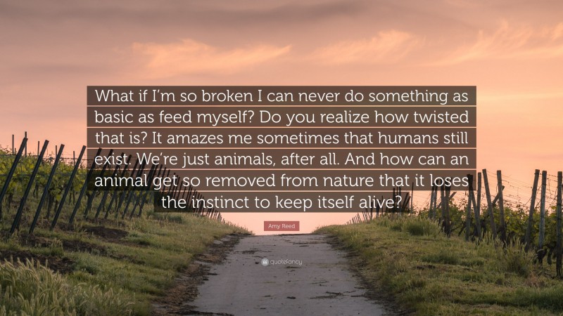 Amy Reed Quote: “What if I’m so broken I can never do something as basic as feed myself? Do you realize how twisted that is? It amazes me sometimes that humans still exist. We’re just animals, after all. And how can an animal get so removed from nature that it loses the instinct to keep itself alive?”