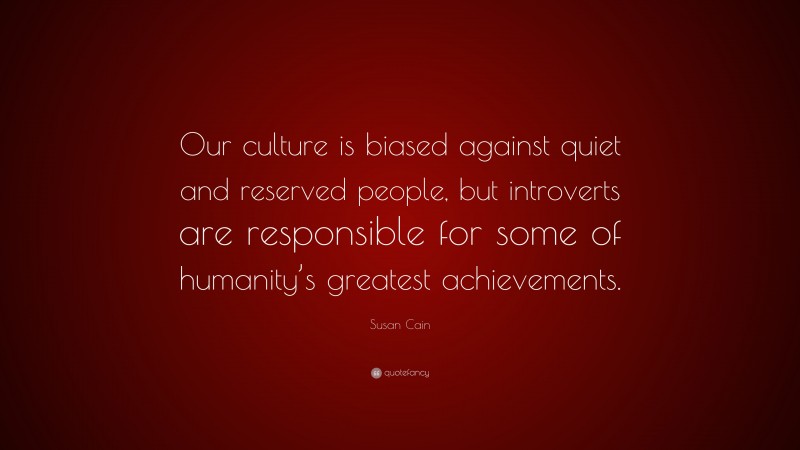 Susan Cain Quote: “Our culture is biased against quiet and reserved people, but introverts are responsible for some of humanity’s greatest achievements.”