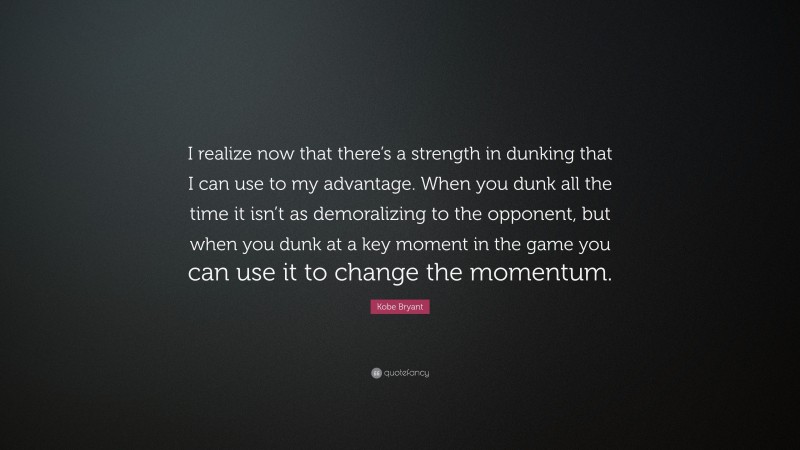 Kobe Bryant Quote: “I realize now that there’s a strength in dunking that I can use to my advantage. When you dunk all the time it isn’t as demoralizing to the opponent, but when you dunk at a key moment in the game you can use it to change the momentum.”