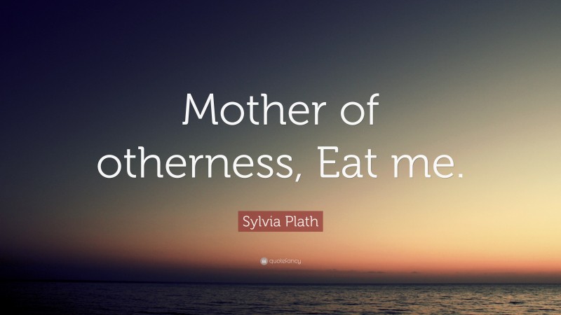 Sylvia Plath Quote: “Mother of otherness, Eat me.”