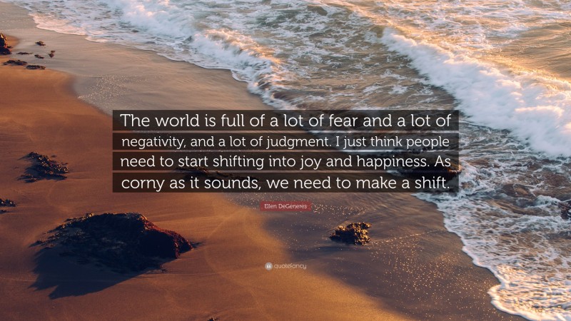Ellen DeGeneres Quote: “The world is full of a lot of fear and a lot of negativity, and a lot of judgment. I just think people need to start shifting into joy and happiness. As corny as it sounds, we need to make a shift.”