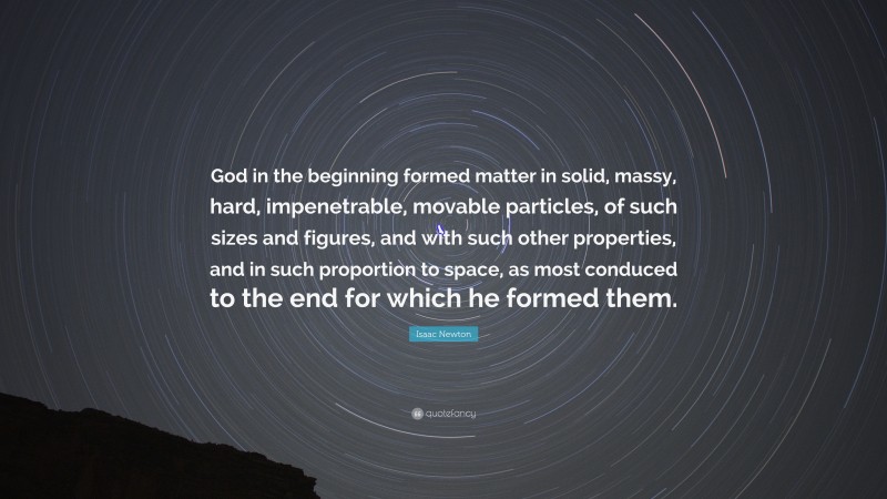 Isaac Newton Quote: “God in the beginning formed matter in solid, massy, hard, impenetrable, movable particles, of such sizes and figures, and with such other properties, and in such proportion to space, as most conduced to the end for which he formed them.”