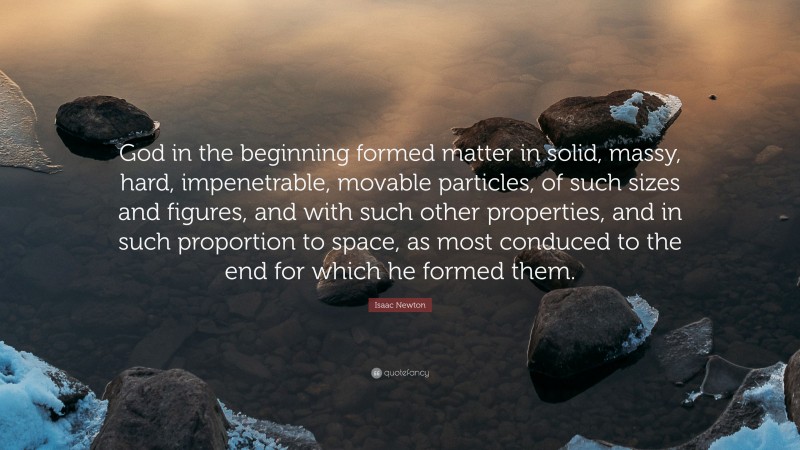 Isaac Newton Quote: “God in the beginning formed matter in solid, massy, hard, impenetrable, movable particles, of such sizes and figures, and with such other properties, and in such proportion to space, as most conduced to the end for which he formed them.”