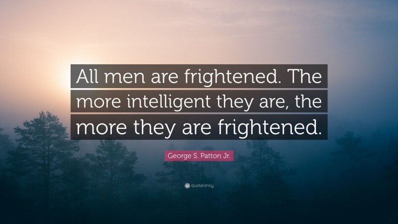 George S. Patton Jr. Quote: “All men are frightened. The more intelligent they are, the more they are frightened.”