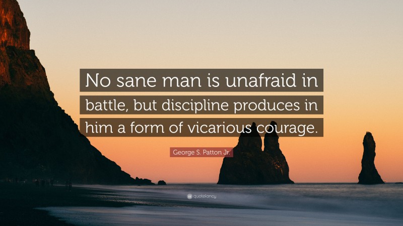 George S. Patton Jr. Quote: “No sane man is unafraid in battle, but discipline produces in him a form of vicarious courage.”
