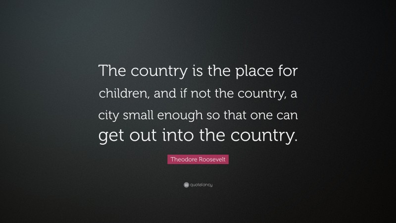 Theodore Roosevelt Quote: “The country is the place for children, and if not the country, a city small enough so that one can get out into the country.”