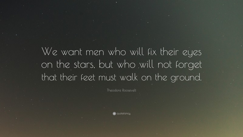 Theodore Roosevelt Quote: “We want men who will fix their eyes on the stars, but who will not forget that their feet must walk on the ground.”