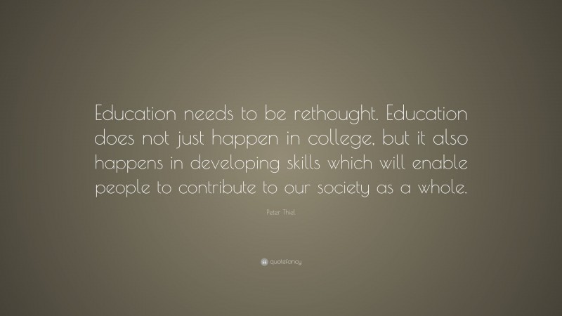 Peter Thiel Quote: “Education needs to be rethought. Education does not just happen in college, but it also happens in developing skills which will enable people to contribute to our society as a whole.”