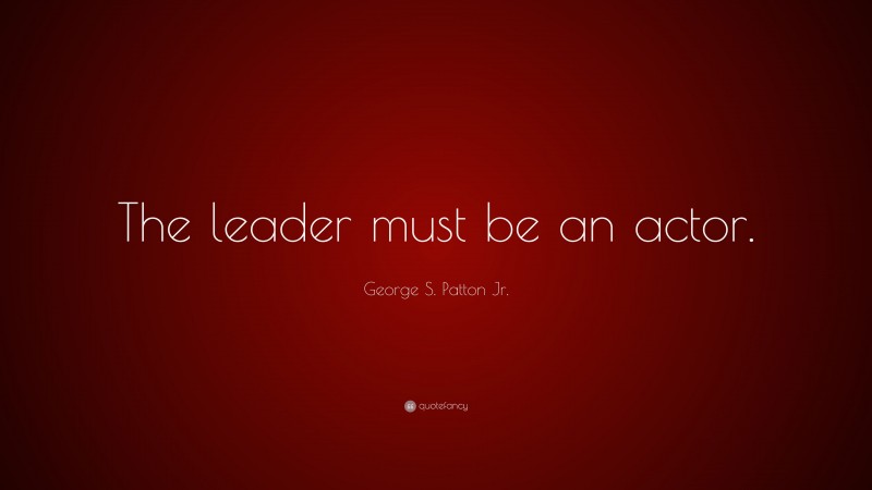 George S. Patton Jr. Quote: “The leader must be an actor.”