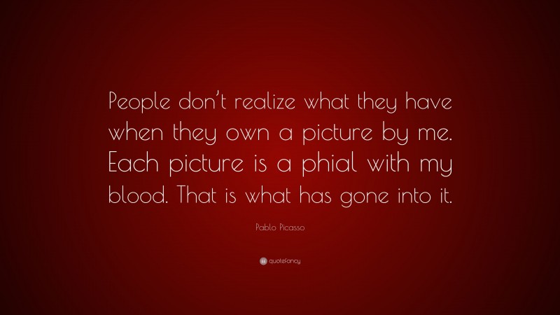 Pablo Picasso Quote: “People don’t realize what they have when they own a picture by me. Each picture is a phial with my blood. That is what has gone into it.”