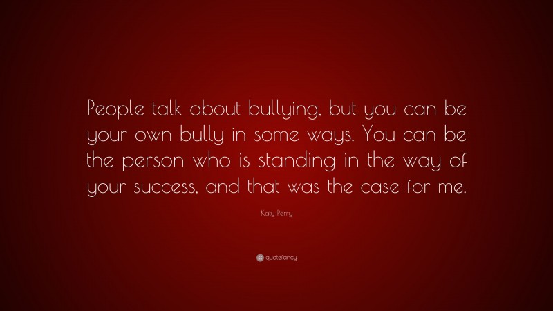 Katy Perry Quote: “People talk about bullying, but you can be your own bully in some ways. You can be the person who is standing in the way of your success, and that was the case for me.”