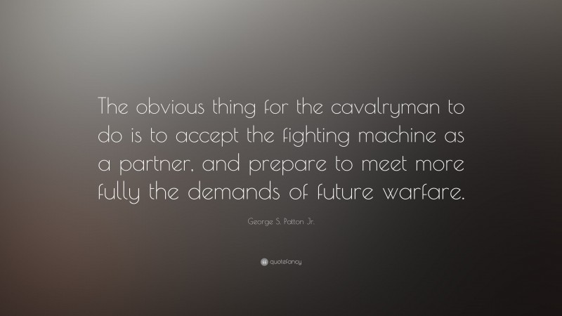 George S. Patton Jr. Quote: “The obvious thing for the cavalryman to do is to accept the fighting machine as a partner, and prepare to meet more fully the demands of future warfare.”