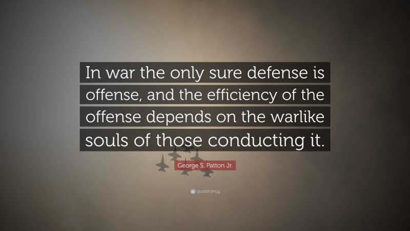 George S. Patton Jr. Quote: “In war the only sure defense is offense, and the efficiency of the offense depends on the warlike souls of those conducting it.”